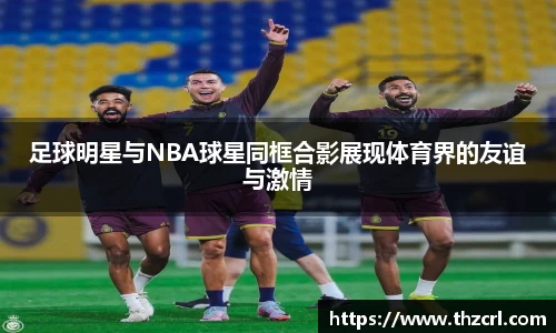 足球明星与NBA球星同框合影展现体育界的友谊与激情
